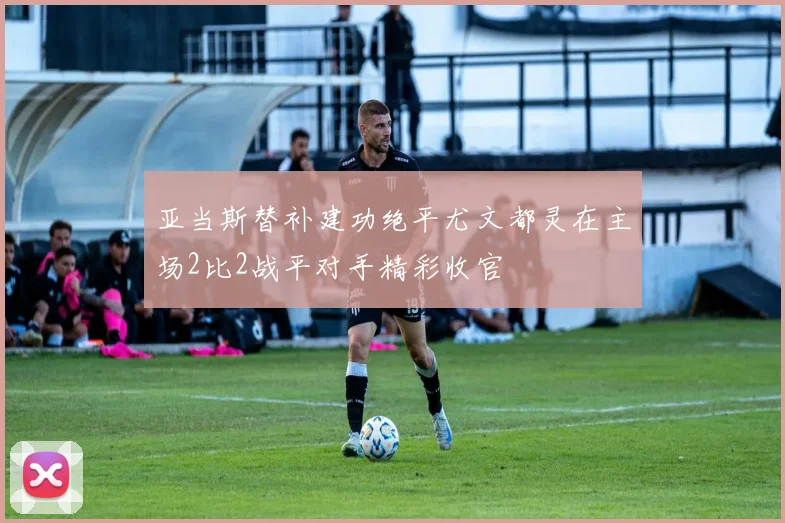 亚当斯替补建功绝平尤文都灵在主场2比2战平对手精彩收官