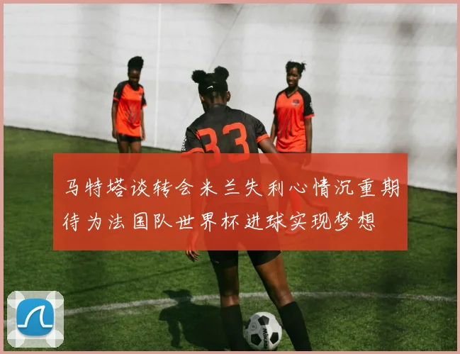 马特塔谈转会米兰失利心情沉重期待为法国队世界杯进球实现梦想