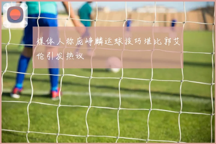 媒体人称庞峥麟运球技巧堪比郭艾伦引发热议