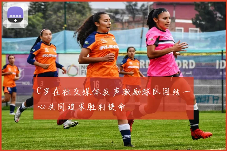 C罗在社交媒体发声激励球队团结一心共同追求胜利使命