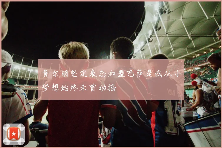 费尔明坚定表态加盟巴萨是我从小梦想始终未曾动摇