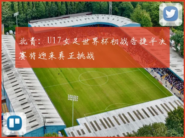北青：U17女足世界杯初战告捷半决赛将迎来真正挑战
