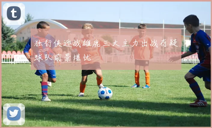 独行侠迎战雄鹿三大主力出战存疑球队前景堪忧
