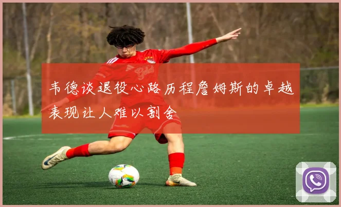 韦德谈退役心路历程詹姆斯的卓越表现让人难以割舍