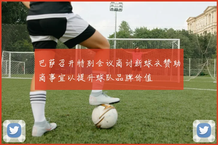 巴萨召开特别会议商讨新球衣赞助商事宜以提升球队品牌价值