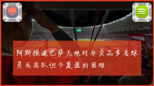 阿斯报道巴萨无绝对非卖品多名球员或离队但今夏盈利困难
