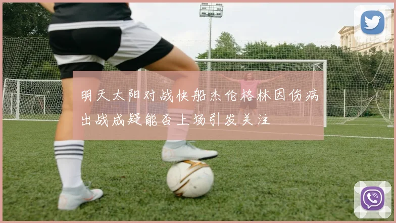 明天太阳对战快船杰伦格林因伤病出战成疑能否上场引发关注