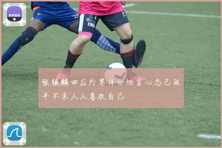 张镇麟回应外界评价坦言心态已放平不求人人喜欢自己