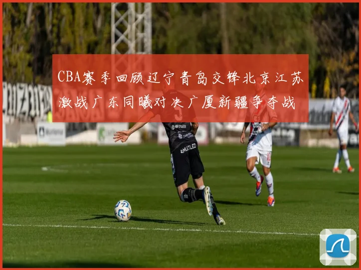 CBA赛季回顾辽宁青岛交锋北京江苏激战广东同曦对决广厦新疆争夺战精彩纷呈