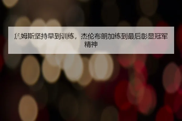 詹姆斯坚持早到训练,杰伦布朗加练到最后彰显冠军精神